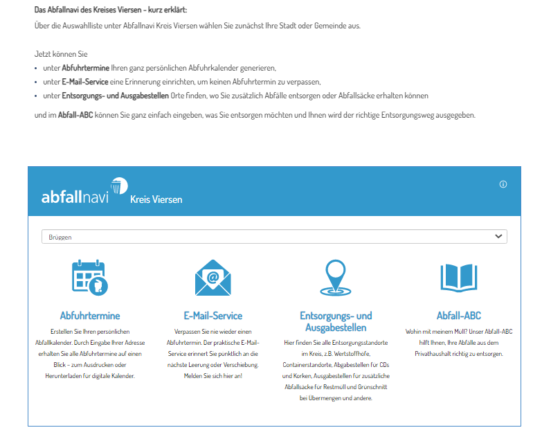 Es wird folgender Text dargestellt: Das Abfallnavi des Kreises Viersen kurz erklärt: Über die Auswahlliste unter Abfallnavi Kreis Viersen wählen Sie zunächst Ihre Stadt oder Gemeinde aus.  Jetzt können Sie unter Abfuhrtermine Ihren ganz persönlichen Abfuhrkalender generieren, unter E-Mail-Service eine Erinnerung einrichten, um keinen Abfuhrtermin zu verpassen, unter Entsorgungs- und Ausgabestellen Orte finden, wo Sie zusätzlich Abfälle entsorgen oder Abfallsäcke erhalten können und im Abfall-ABC können Sie ganz einfach eingeben, was Sie entsorgen möchten und Ihnen wird der richtige Entsorgungsweg ausgegeben. Unter dem Text ist ein Kasten. In diesem befinet sich eine Leiste in der Brüggen steht. Neben dem Namen der Kommune gibt es einen Auswahlpfeil. Unterhalb der Leiste gibt es vier nebeneinanderstehende Textblöcke mit einem Symbol darüber. Block 1: Abfuhrtermine. Symbol ist ein Kalenderblatt mit einer Mülltonne, Block 2: E-Mail-Service. Symbol: geöffneter Briefumschlag aus dem ein Zettel mit einem @ Zeichen ragt. Block 3: Entsorgungs- und Ausgabestellen. Symbol: Fähnchen, das in Kreisen steht. Block 4: Abfall-ABC, Symbol: aufgeschlagenes Buch